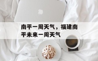 南平一周天气，福建南平未来一周天气