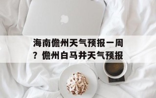 海南儋州天气预报一周？儋州白马井天气预报