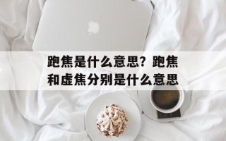 跑焦是什么意思？跑焦和虚焦分别是什么意思