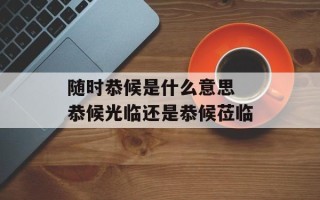 随时恭候是什么意思 恭候光临还是恭候莅临