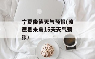 宁夏隆德天气预报(隆德县未来15天天气预报)