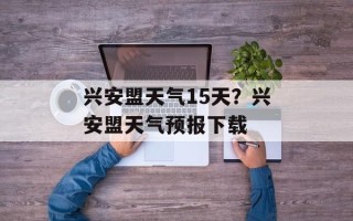 兴安盟天气15天？兴安盟天气预报下载