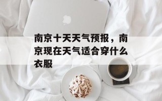 南京十天天气预报，南京现在天气适合穿什么衣服