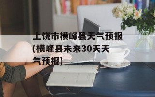 上饶市横峰县天气预报(横峰县未来30天天气预报)