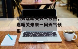 明天嘉峪关天气预报，嘉峪关未来一周天气预报