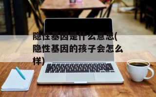 隐性基因是什么意思(隐性基因的孩子会怎么样)