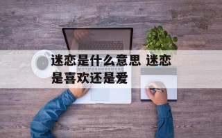 迷恋是什么意思 迷恋是喜欢还是爱