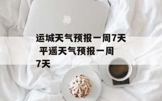 运城天气预报一周7天 平遥天气预报一周 7天