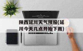 陕西延川天气预报(延川今天几点开始下雨)