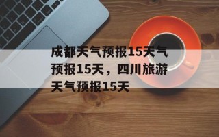 成都天气预报15天气预报15天，四川旅游天气预报15天