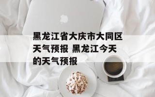 黑龙江省大庆市大同区天气预报 黑龙江今天的天气预报
