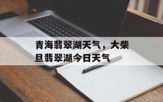 青海翡翠湖天气，大柴旦翡翠湖今日天气
