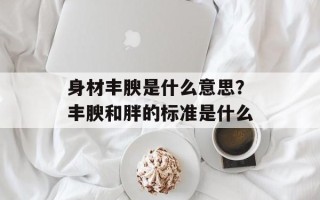 身材丰腴是什么意思？丰腴和胖的标准是什么