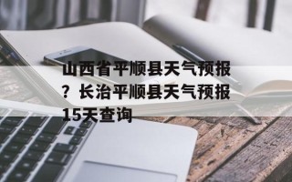 山西省平顺县天气预报？长治平顺县天气预报15天查询