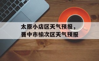 太原小店区天气预报，晋中市榆次区天气预报