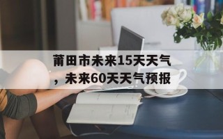 莆田市未来15天天气，未来60天天气预报
