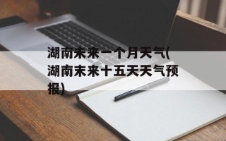 湖南未来一个月天气(湖南末来十五天天气预报)