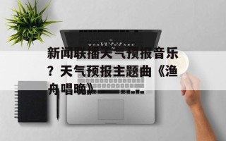 新闻联播天气预报音乐？天气预报主题曲《渔舟唱晚》