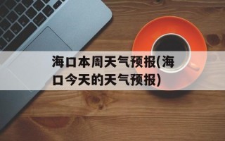 海口本周天气预报(海口今天的天气预报)