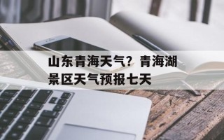 山东青海天气？青海湖景区天气预报七天