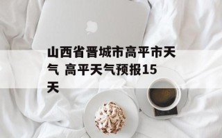 山西省晋城市高平市天气 高平天气预报15天