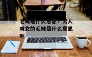 毛妹是什么意思？男人叫女的毛妹是什么意思啊
