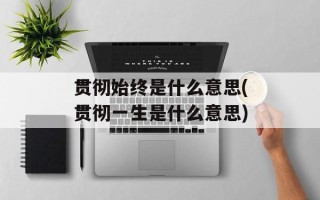 贯彻始终是什么意思(贯彻一生是什么意思)