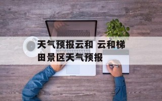 天气预报云和 云和梯田景区天气预报