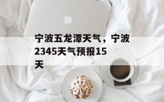 宁波五龙潭天气，宁波2345天气预报15天