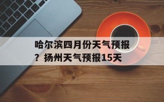 哈尔滨四月份天气预报？扬州天气预报15天