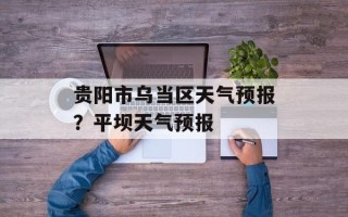 贵阳市乌当区天气预报？平坝天气预报