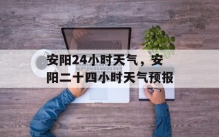 安阳24小时天气，安阳二十四小时天气预报