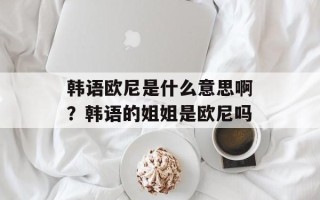 韩语欧尼是什么意思啊？韩语的姐姐是欧尼吗