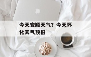今天安顺天气？今天怀化天气预报