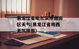 黑龙江省哈尔滨市南岗区天气(黑龙江省鸡西天气预报)
