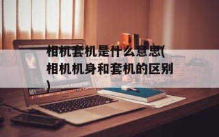 相机套机是什么意思(相机机身和套机的区别)