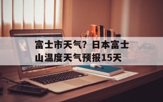 富士市天气？日本富士山温度天气预报15天