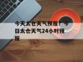 今天太仓天气预报？今日太仓天气24小时预报
