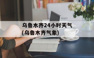 乌鲁木齐24小时天气(乌鲁木齐气象)