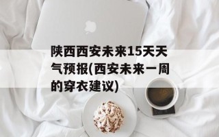 陕西西安未来15天天气预报(西安未来一周的穿衣建议)