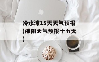 冷水滩15天天气预报(邵阳天气预报十五天)