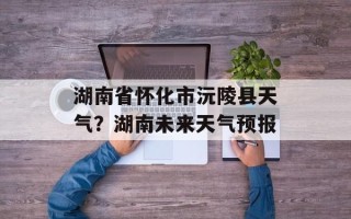 湖南省怀化市沅陵县天气？湖南未来天气预报