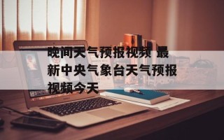 晚间天气预报视频 最新中央气象台天气预报视频今天