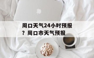 周口天气24小时预报？周口市天气预报