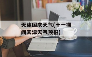天津国庆天气(十一期间天津天气预报)