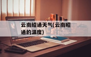 云南绍通天气(云南昭通的温度)