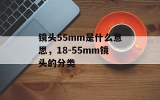 镜头55mm是什么意思，18-55mm镜头的分类