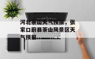 河北茶山天气预报，张家口蔚县茶山风景区天气预报
