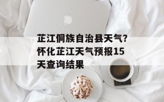 芷江侗族自治县天气？怀化芷江天气预报15天查询结果