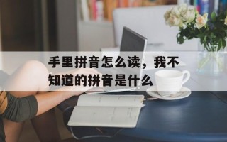 手里拼音怎么读，我不知道的拼音是什么